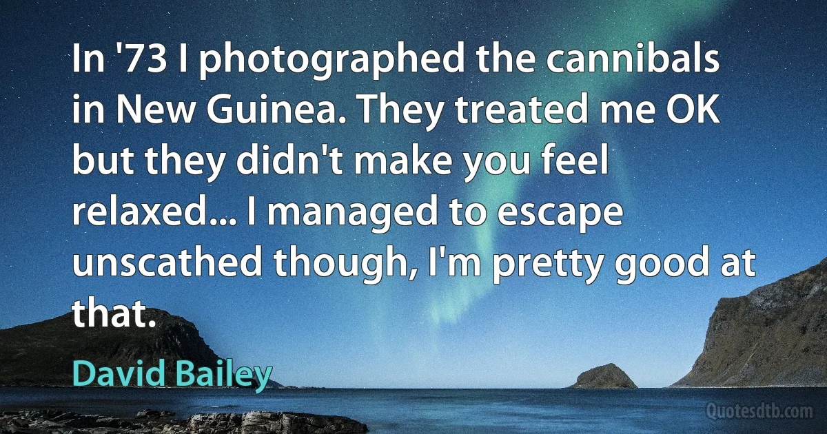 In '73 I photographed the cannibals in New Guinea. They treated me OK but they didn't make you feel relaxed... I managed to escape unscathed though, I'm pretty good at that. (David Bailey)