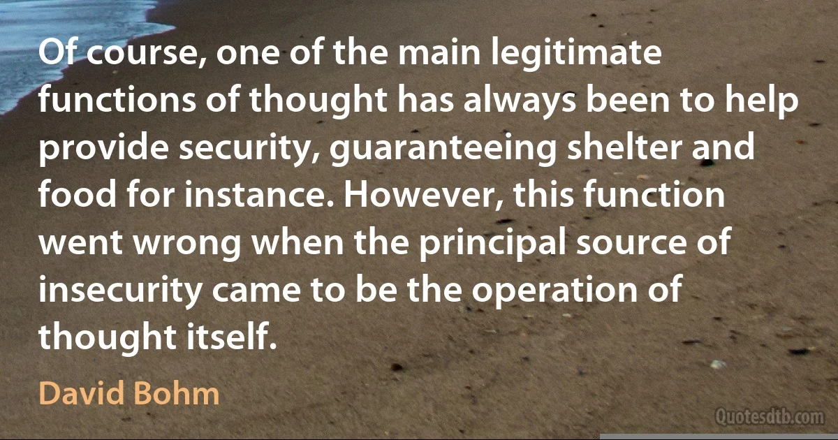 Of course, one of the main legitimate functions of thought has always been to help provide security, guaranteeing shelter and food for instance. However, this function went wrong when the principal source of insecurity came to be the operation of thought itself. (David Bohm)