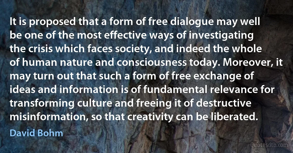 It is proposed that a form of free dialogue may well be one of the most effective ways of investigating the crisis which faces society, and indeed the whole of human nature and consciousness today. Moreover, it may turn out that such a form of free exchange of ideas and information is of fundamental relevance for transforming culture and freeing it of destructive misinformation, so that creativity can be liberated. (David Bohm)