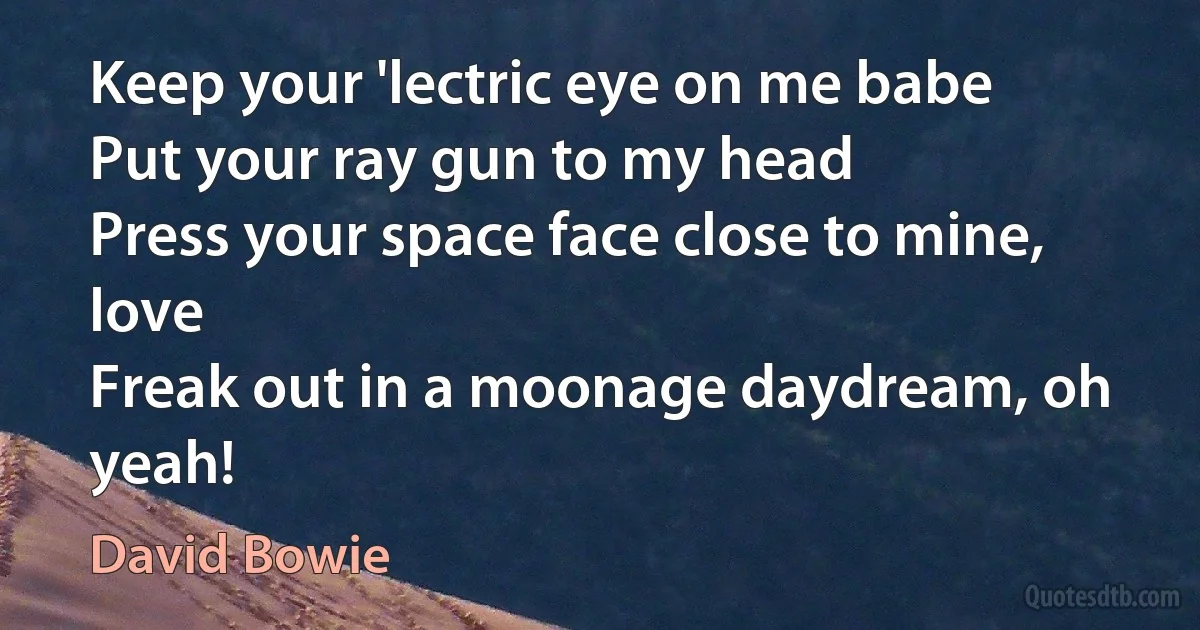 Keep your 'lectric eye on me babe
Put your ray gun to my head
Press your space face close to mine, love
Freak out in a moonage daydream, oh yeah! (David Bowie)