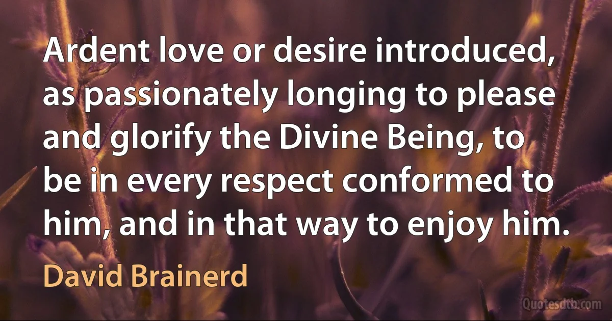 Ardent love or desire introduced, as passionately longing to please and glorify the Divine Being, to be in every respect conformed to him, and in that way to enjoy him. (David Brainerd)