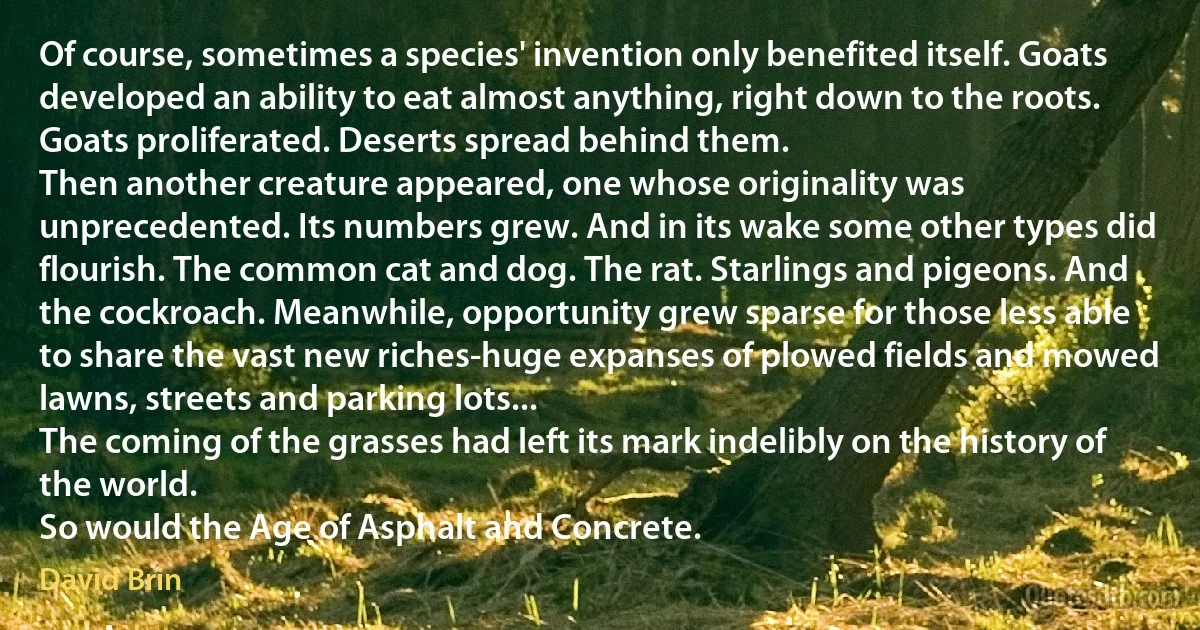 Of course, sometimes a species' invention only benefited itself. Goats developed an ability to eat almost anything, right down to the roots. Goats proliferated. Deserts spread behind them.
Then another creature appeared, one whose originality was unprecedented. Its numbers grew. And in its wake some other types did flourish. The common cat and dog. The rat. Starlings and pigeons. And the cockroach. Meanwhile, opportunity grew sparse for those less able to share the vast new riches-huge expanses of plowed fields and mowed lawns, streets and parking lots...
The coming of the grasses had left its mark indelibly on the history of the world.
So would the Age of Asphalt and Concrete. (David Brin)