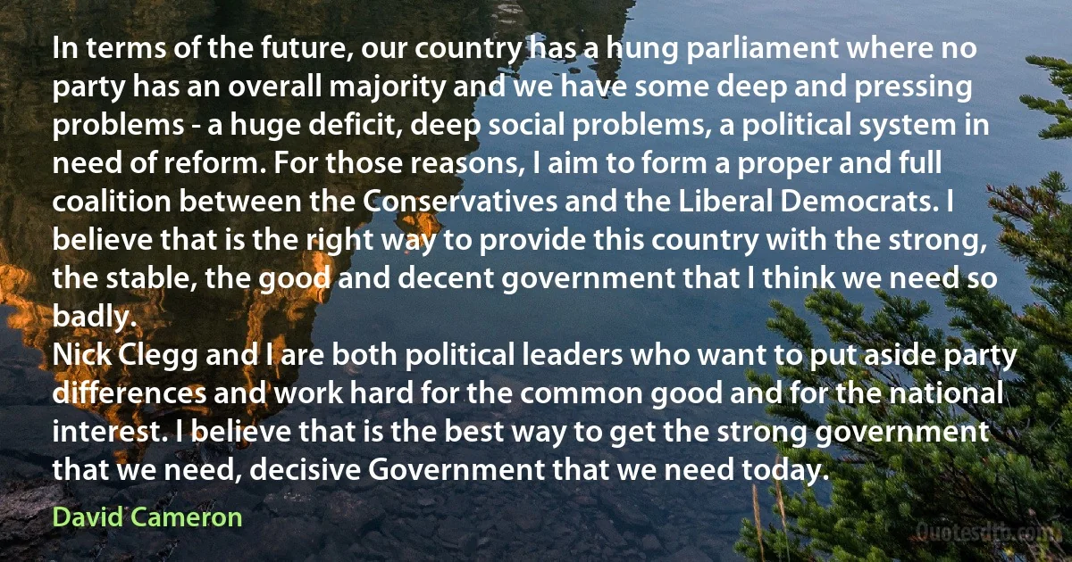 In terms of the future, our country has a hung parliament where no party has an overall majority and we have some deep and pressing problems - a huge deficit, deep social problems, a political system in need of reform. For those reasons, I aim to form a proper and full coalition between the Conservatives and the Liberal Democrats. I believe that is the right way to provide this country with the strong, the stable, the good and decent government that I think we need so badly.
Nick Clegg and I are both political leaders who want to put aside party differences and work hard for the common good and for the national interest. I believe that is the best way to get the strong government that we need, decisive Government that we need today. (David Cameron)