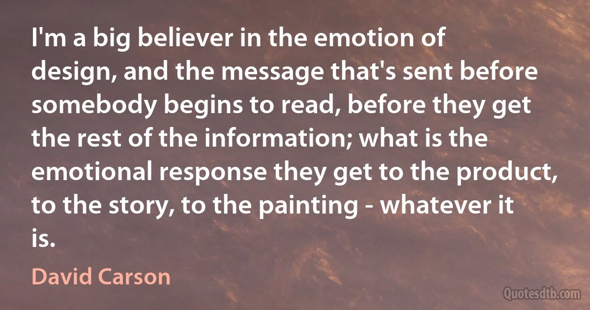 I'm a big believer in the emotion of design, and the message that's sent before somebody begins to read, before they get the rest of the information; what is the emotional response they get to the product, to the story, to the painting - whatever it is. (David Carson)