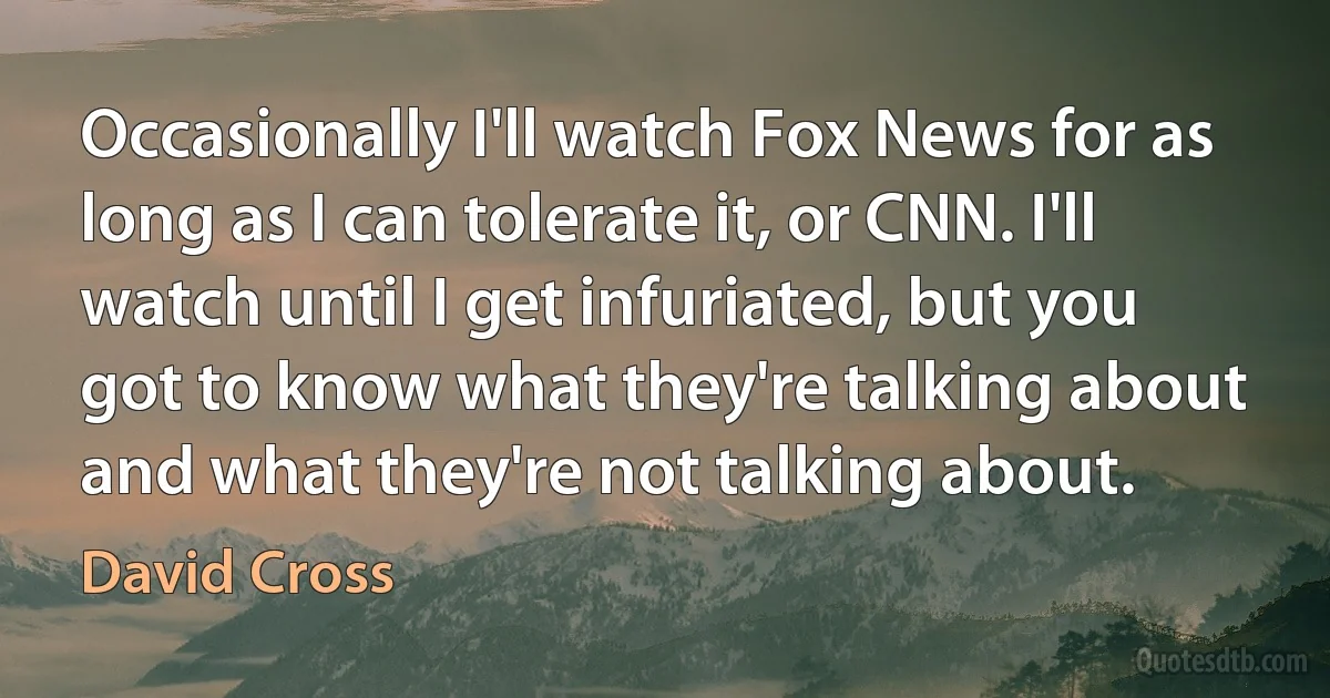 Occasionally I'll watch Fox News for as long as I can tolerate it, or CNN. I'll watch until I get infuriated, but you got to know what they're talking about and what they're not talking about. (David Cross)