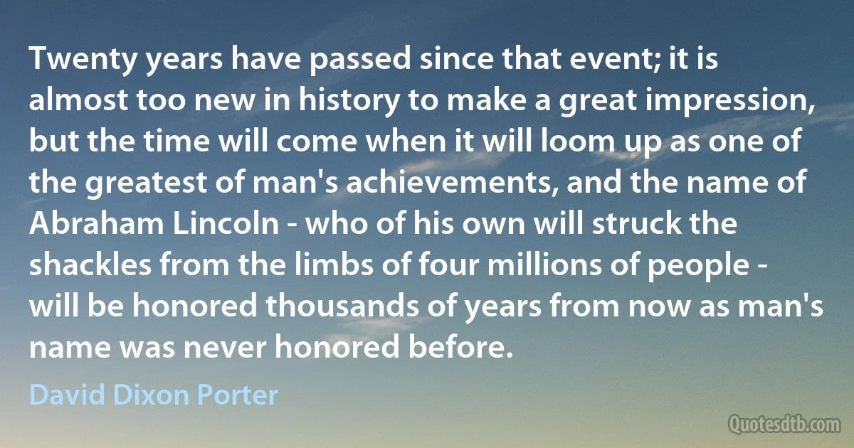 Twenty years have passed since that event; it is almost too new in history to make a great impression, but the time will come when it will loom up as one of the greatest of man's achievements, and the name of Abraham Lincoln - who of his own will struck the shackles from the limbs of four millions of people - will be honored thousands of years from now as man's name was never honored before. (David Dixon Porter)