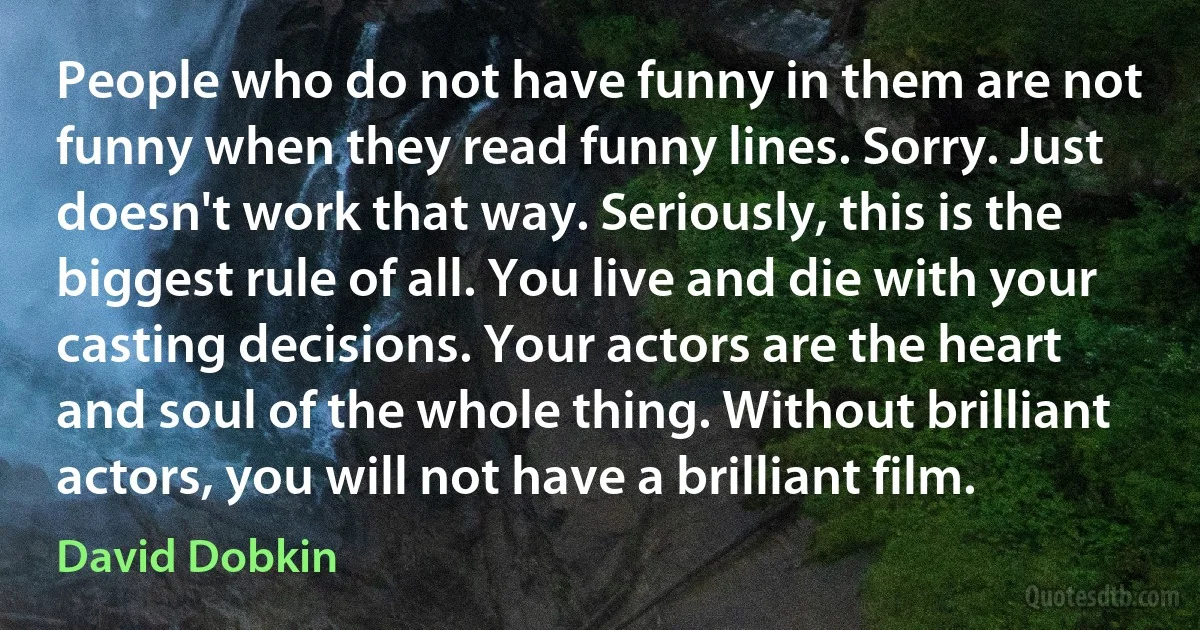 People who do not have funny in them are not funny when they read funny lines. Sorry. Just doesn't work that way. Seriously, this is the biggest rule of all. You live and die with your casting decisions. Your actors are the heart and soul of the whole thing. Without brilliant actors, you will not have a brilliant film. (David Dobkin)