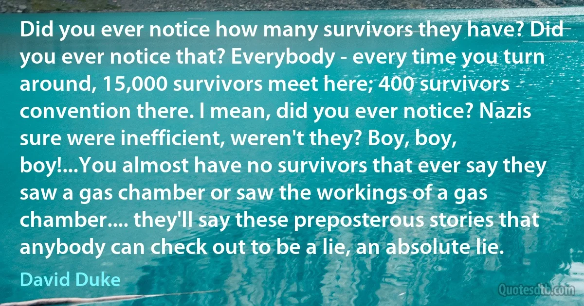 Did you ever notice how many survivors they have? Did you ever notice that? Everybody - every time you turn around, 15,000 survivors meet here; 400 survivors convention there. I mean, did you ever notice? Nazis sure were inefficient, weren't they? Boy, boy, boy!...You almost have no survivors that ever say they saw a gas chamber or saw the workings of a gas chamber.... they'll say these preposterous stories that anybody can check out to be a lie, an absolute lie. (David Duke)