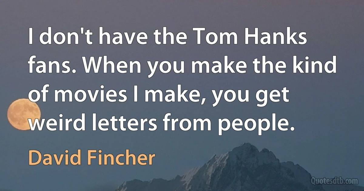 I don't have the Tom Hanks fans. When you make the kind of movies I make, you get weird letters from people. (David Fincher)