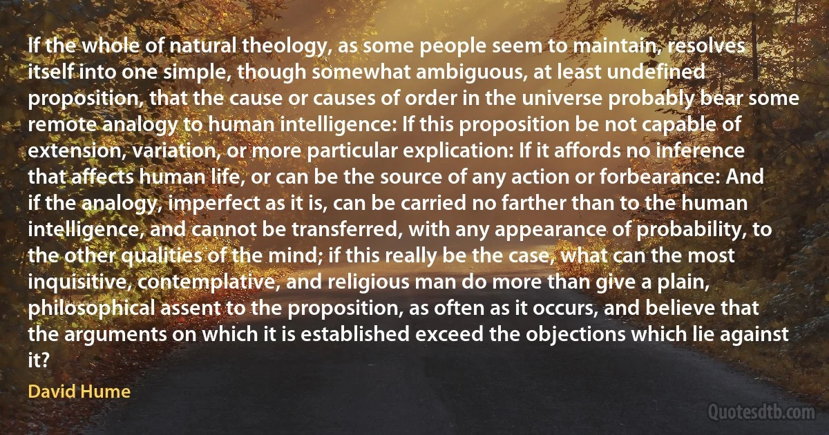 If the whole of natural theology, as some people seem to maintain, resolves itself into one simple, though somewhat ambiguous, at least undefined proposition, that the cause or causes of order in the universe probably bear some remote analogy to human intelligence: If this proposition be not capable of extension, variation, or more particular explication: If it affords no inference that affects human life, or can be the source of any action or forbearance: And if the analogy, imperfect as it is, can be carried no farther than to the human intelligence, and cannot be transferred, with any appearance of probability, to the other qualities of the mind; if this really be the case, what can the most inquisitive, contemplative, and religious man do more than give a plain, philosophical assent to the proposition, as often as it occurs, and believe that the arguments on which it is established exceed the objections which lie against it? (David Hume)