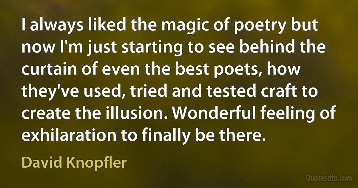 I always liked the magic of poetry but now I'm just starting to see behind the curtain of even the best poets, how they've used, tried and tested craft to create the illusion. Wonderful feeling of exhilaration to finally be there. (David Knopfler)