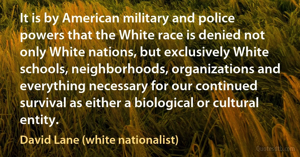 It is by American military and police powers that the White race is denied not only White nations, but exclusively White schools, neighborhoods, organizations and everything necessary for our continued survival as either a biological or cultural entity. (David Lane (white nationalist))