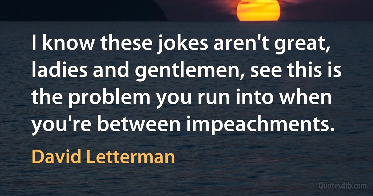 I know these jokes aren't great, ladies and gentlemen, see this is the problem you run into when you're between impeachments. (David Letterman)