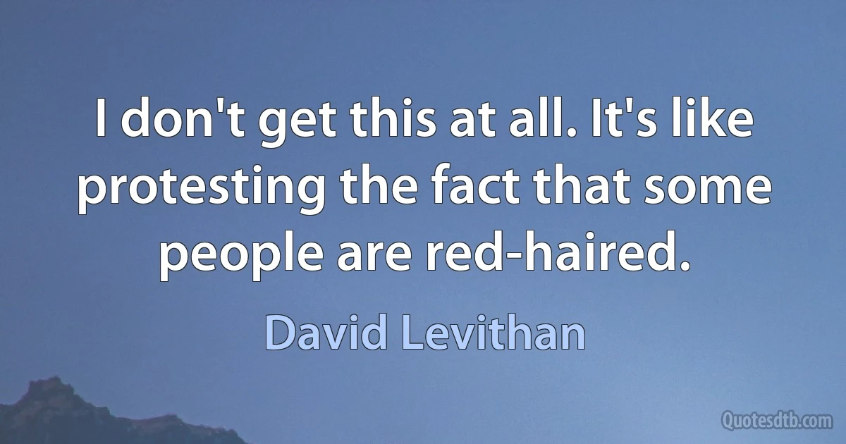 I don't get this at all. It's like protesting the fact that some people are red-haired. (David Levithan)