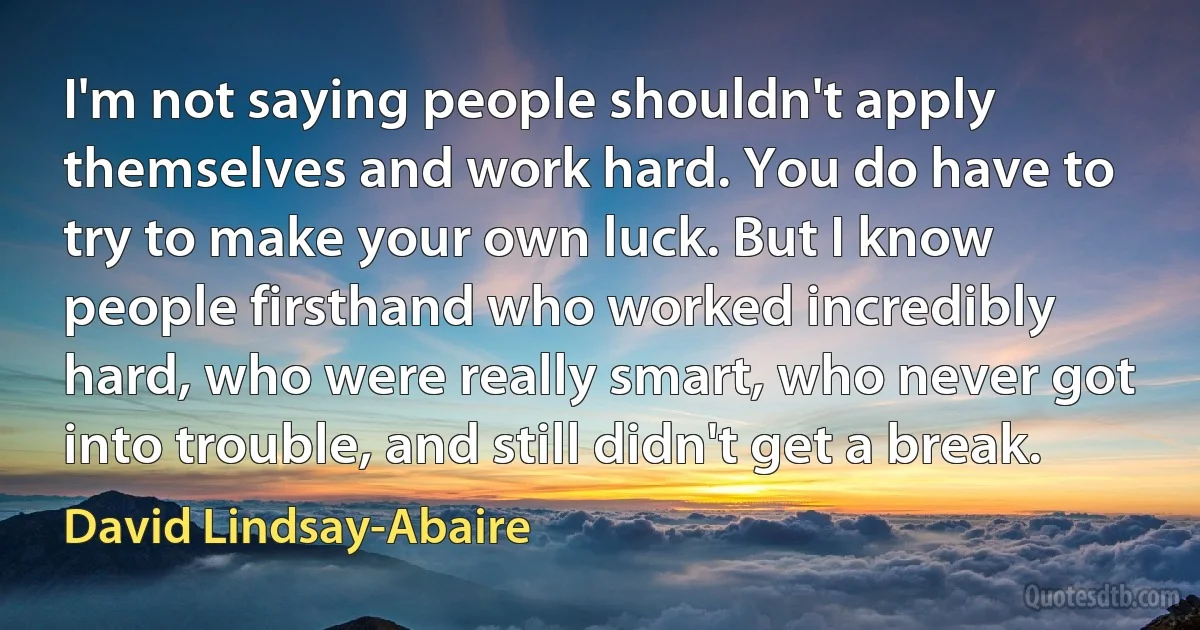 I'm not saying people shouldn't apply themselves and work hard. You do have to try to make your own luck. But I know people firsthand who worked incredibly hard, who were really smart, who never got into trouble, and still didn't get a break. (David Lindsay-Abaire)