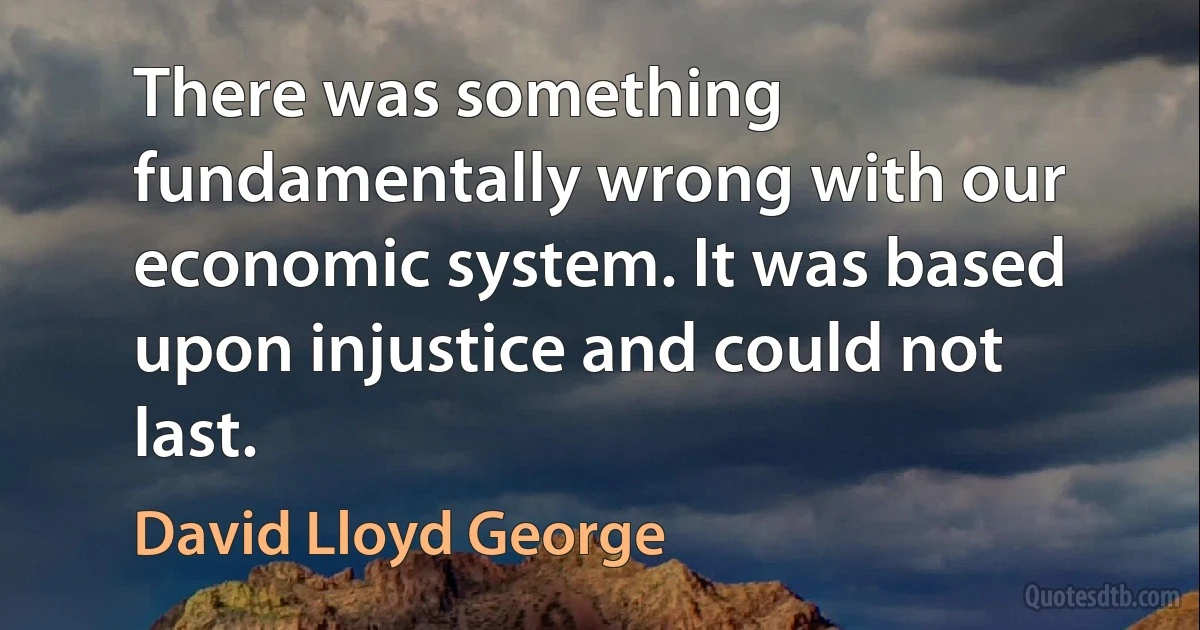 There was something fundamentally wrong with our economic system. It was based upon injustice and could not last. (David Lloyd George)