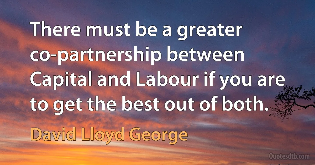 There must be a greater co-partnership between Capital and Labour if you are to get the best out of both. (David Lloyd George)