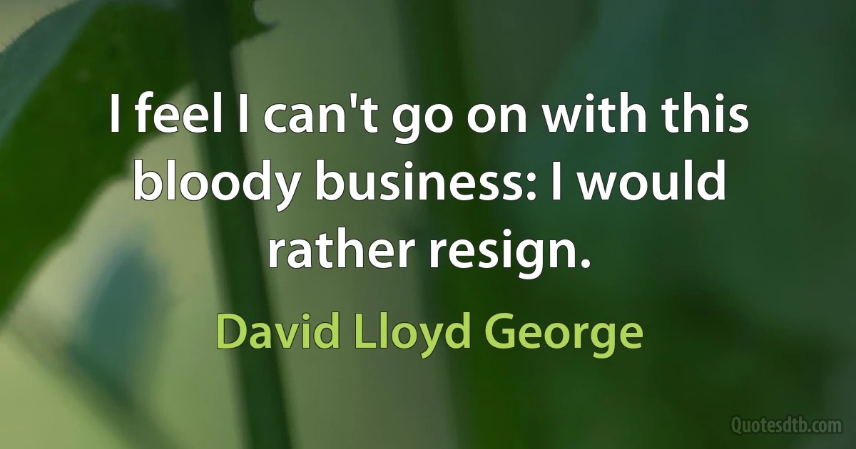 I feel I can't go on with this bloody business: I would rather resign. (David Lloyd George)