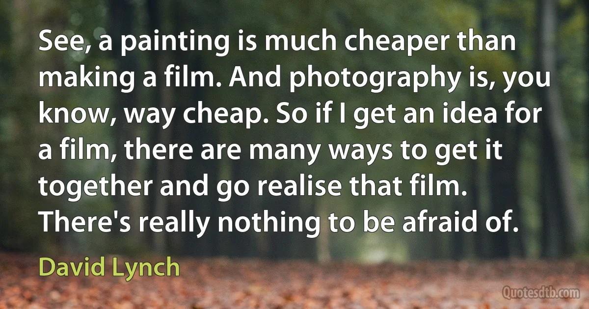 See, a painting is much cheaper than making a film. And photography is, you know, way cheap. So if I get an idea for a film, there are many ways to get it together and go realise that film. There's really nothing to be afraid of. (David Lynch)