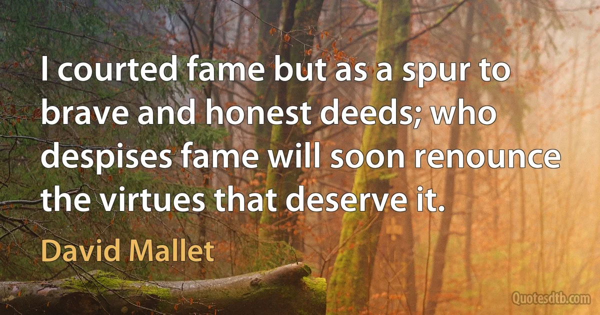 I courted fame but as a spur to brave and honest deeds; who despises fame will soon renounce the virtues that deserve it. (David Mallet)