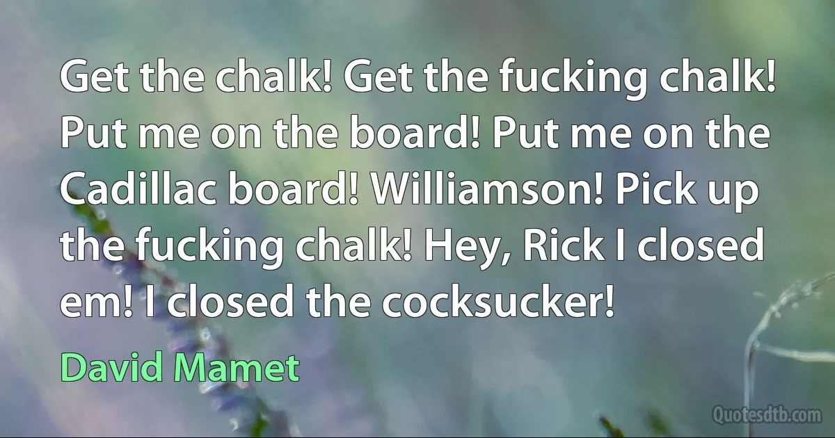 Get the chalk! Get the fucking chalk! Put me on the board! Put me on the Cadillac board! Williamson! Pick up the fucking chalk! Hey, Rick I closed em! I closed the cocksucker! (David Mamet)