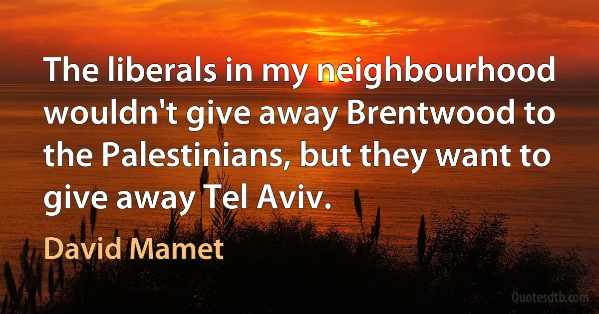 The liberals in my neighbourhood wouldn't give away Brentwood to the Palestinians, but they want to give away Tel Aviv. (David Mamet)