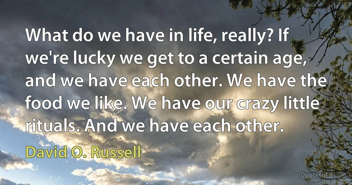 What do we have in life, really? If we're lucky we get to a certain age, and we have each other. We have the food we like. We have our crazy little rituals. And we have each other. (David O. Russell)