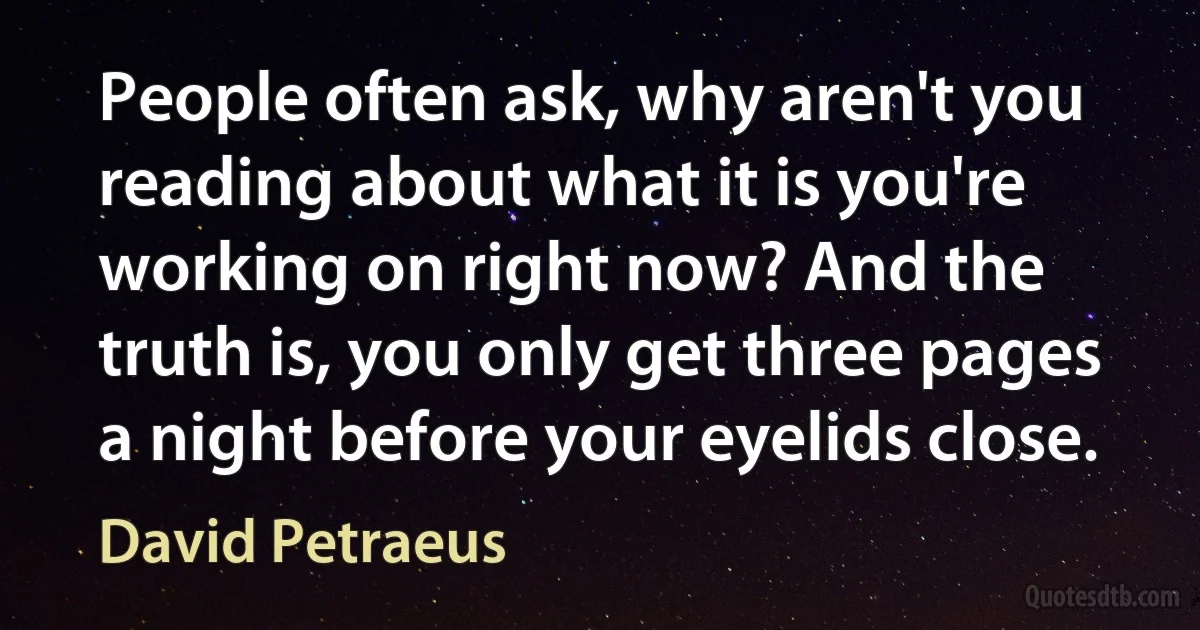 People often ask, why aren't you reading about what it is you're working on right now? And the truth is, you only get three pages a night before your eyelids close. (David Petraeus)