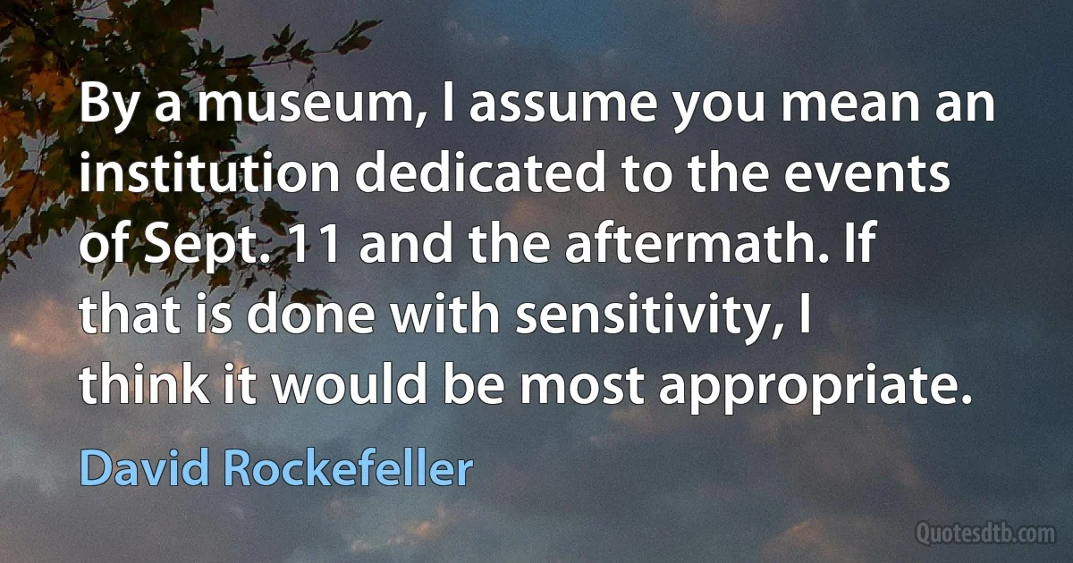 By a museum, I assume you mean an institution dedicated to the events of Sept. 11 and the aftermath. If that is done with sensitivity, I think it would be most appropriate. (David Rockefeller)