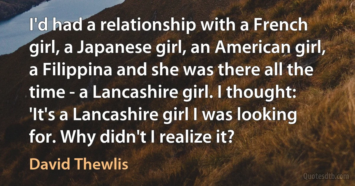 I'd had a relationship with a French girl, a Japanese girl, an American girl, a Filippina and she was there all the time - a Lancashire girl. I thought: 'It's a Lancashire girl I was looking for. Why didn't I realize it? (David Thewlis)