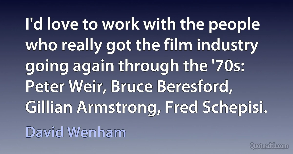 I'd love to work with the people who really got the film industry going again through the '70s: Peter Weir, Bruce Beresford, Gillian Armstrong, Fred Schepisi. (David Wenham)