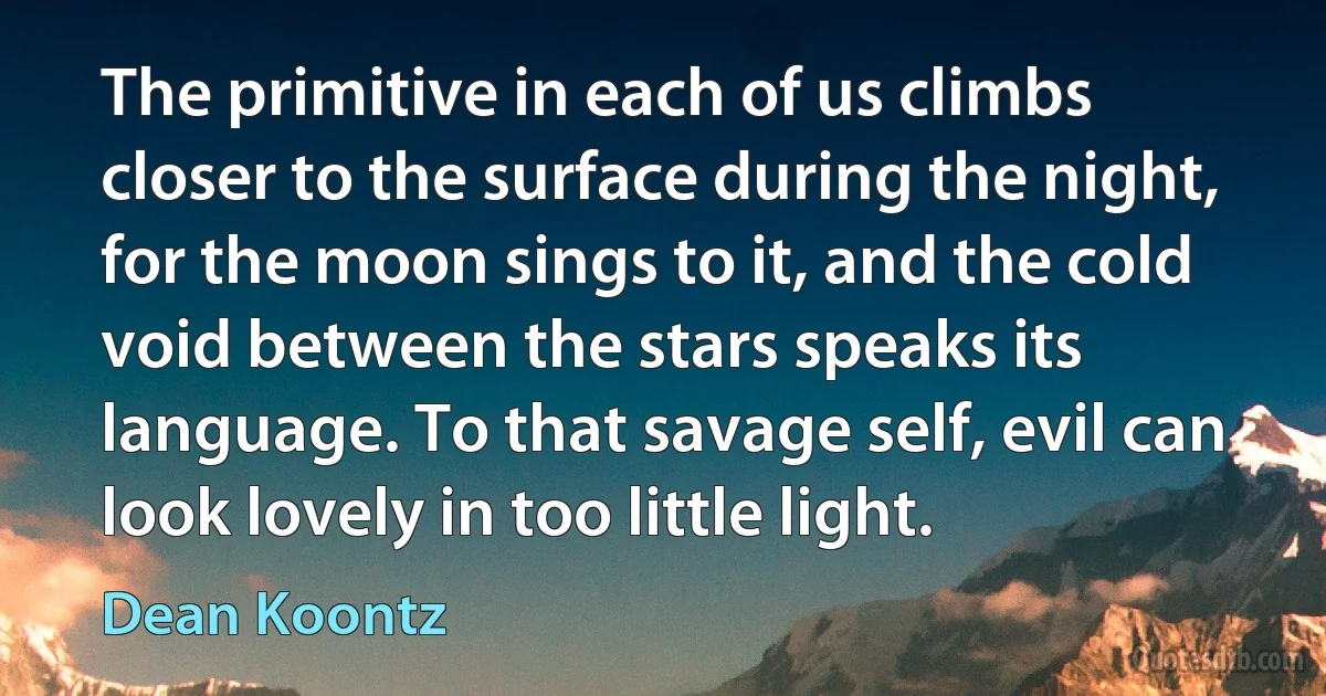 The primitive in each of us climbs closer to the surface during the night, for the moon sings to it, and the cold void between the stars speaks its language. To that savage self, evil can look lovely in too little light. (Dean Koontz)