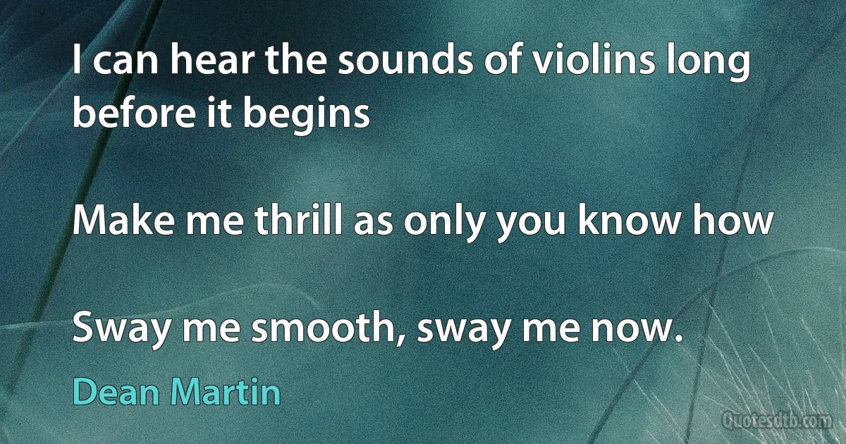 I can hear the sounds of violins long before it begins

Make me thrill as only you know how

Sway me smooth, sway me now. (Dean Martin)