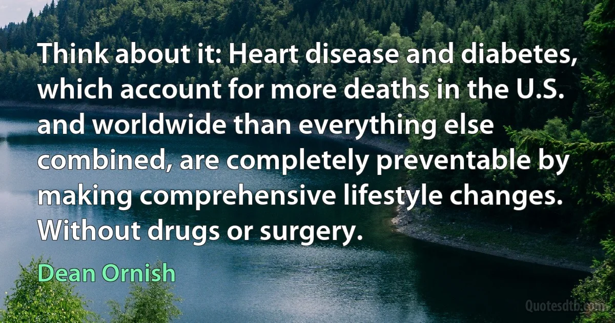 Think about it: Heart disease and diabetes, which account for more deaths in the U.S. and worldwide than everything else combined, are completely preventable by making comprehensive lifestyle changes. Without drugs or surgery. (Dean Ornish)