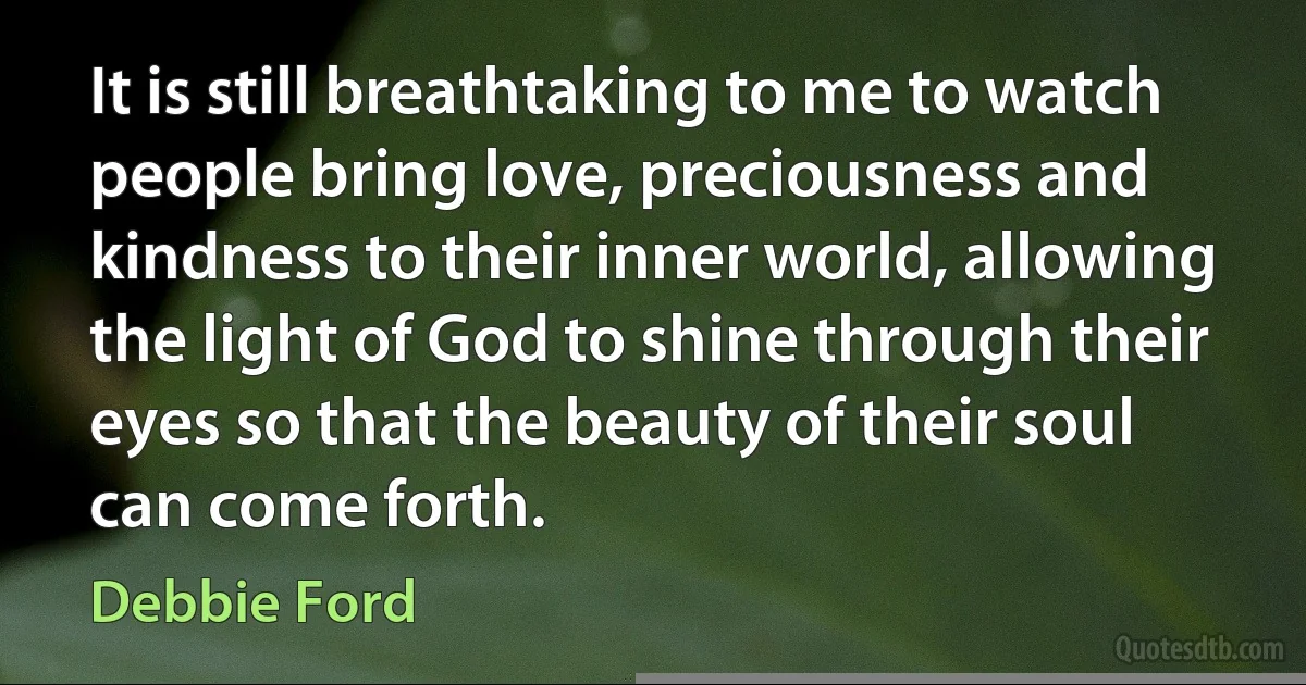 It is still breathtaking to me to watch people bring love, preciousness and kindness to their inner world, allowing the light of God to shine through their eyes so that the beauty of their soul can come forth. (Debbie Ford)