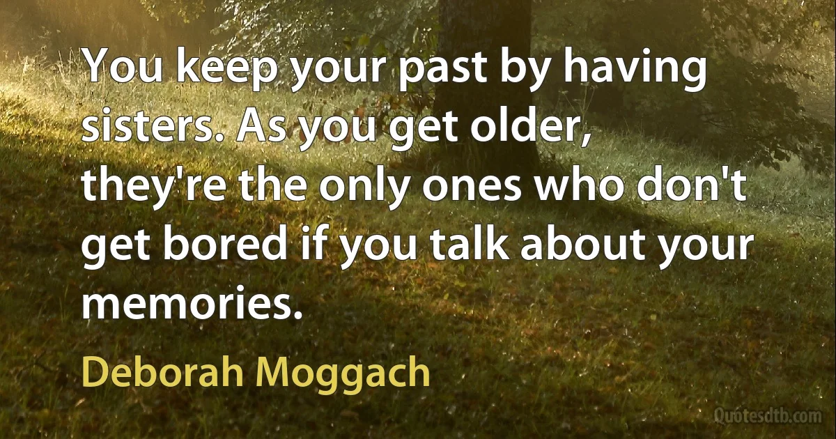 You keep your past by having sisters. As you get older, they're the only ones who don't get bored if you talk about your memories. (Deborah Moggach)