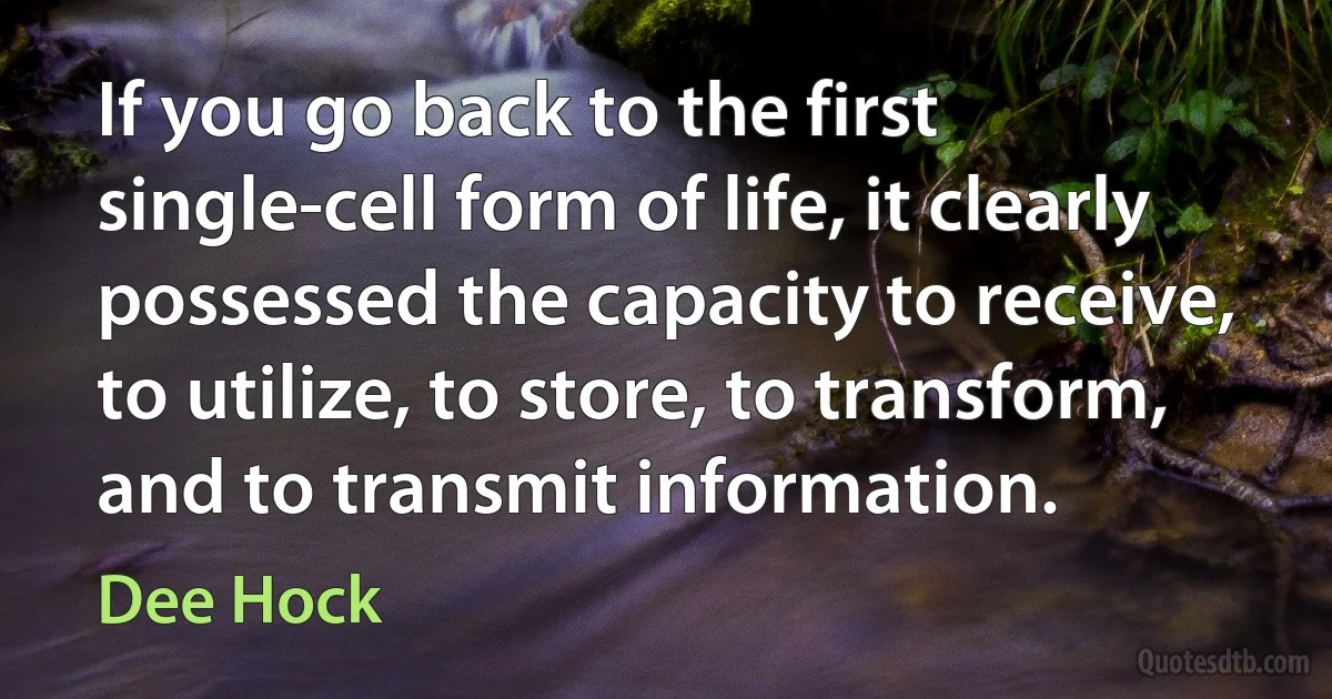 If you go back to the first single-cell form of life, it clearly possessed the capacity to receive, to utilize, to store, to transform, and to transmit information. (Dee Hock)