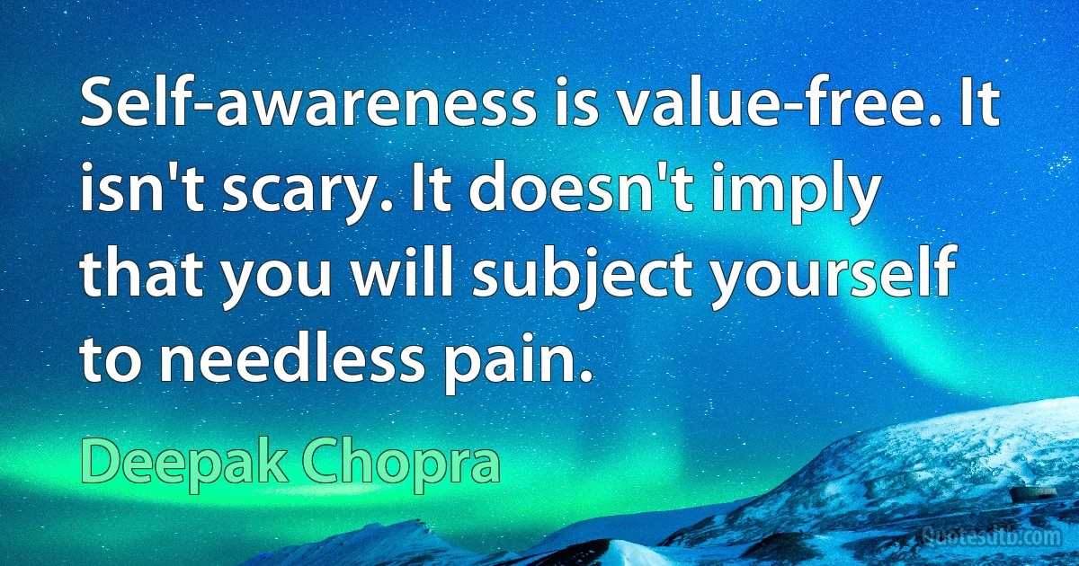 Self-awareness is value-free. It isn't scary. It doesn't imply that you will subject yourself to needless pain. (Deepak Chopra)