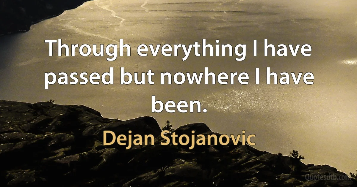 Through everything I have passed but nowhere I have been. (Dejan Stojanovic)