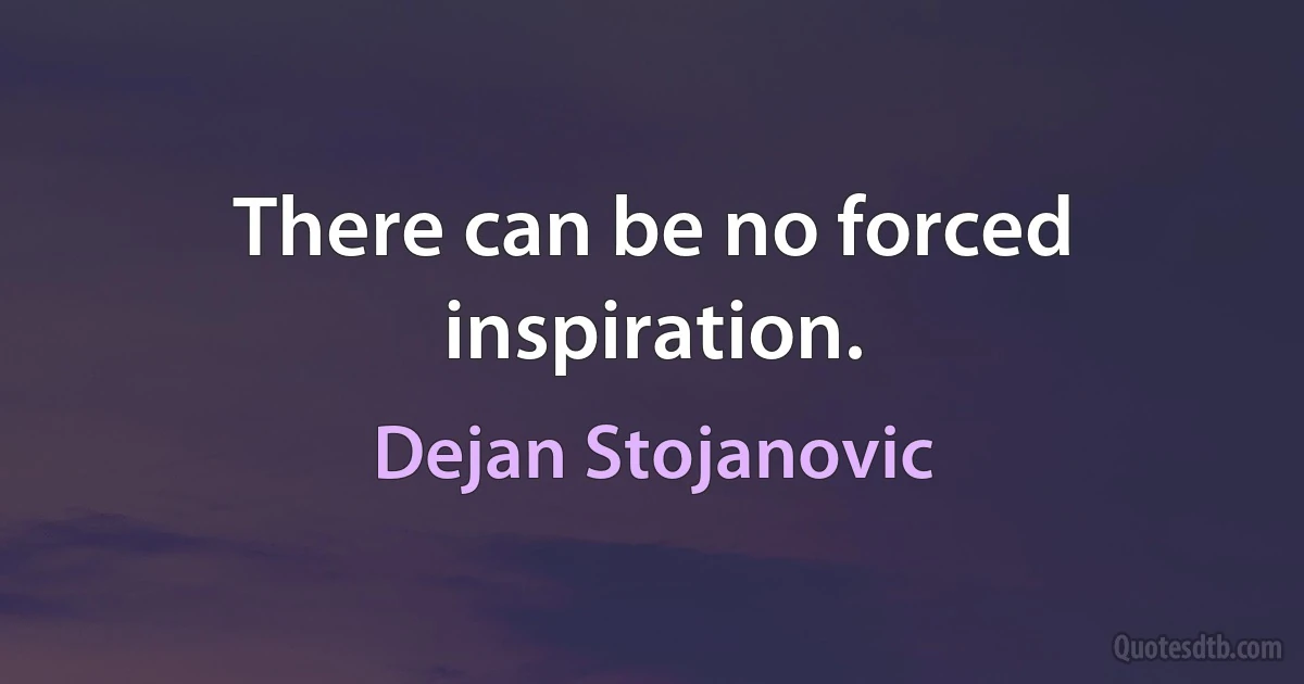 There can be no forced inspiration. (Dejan Stojanovic)