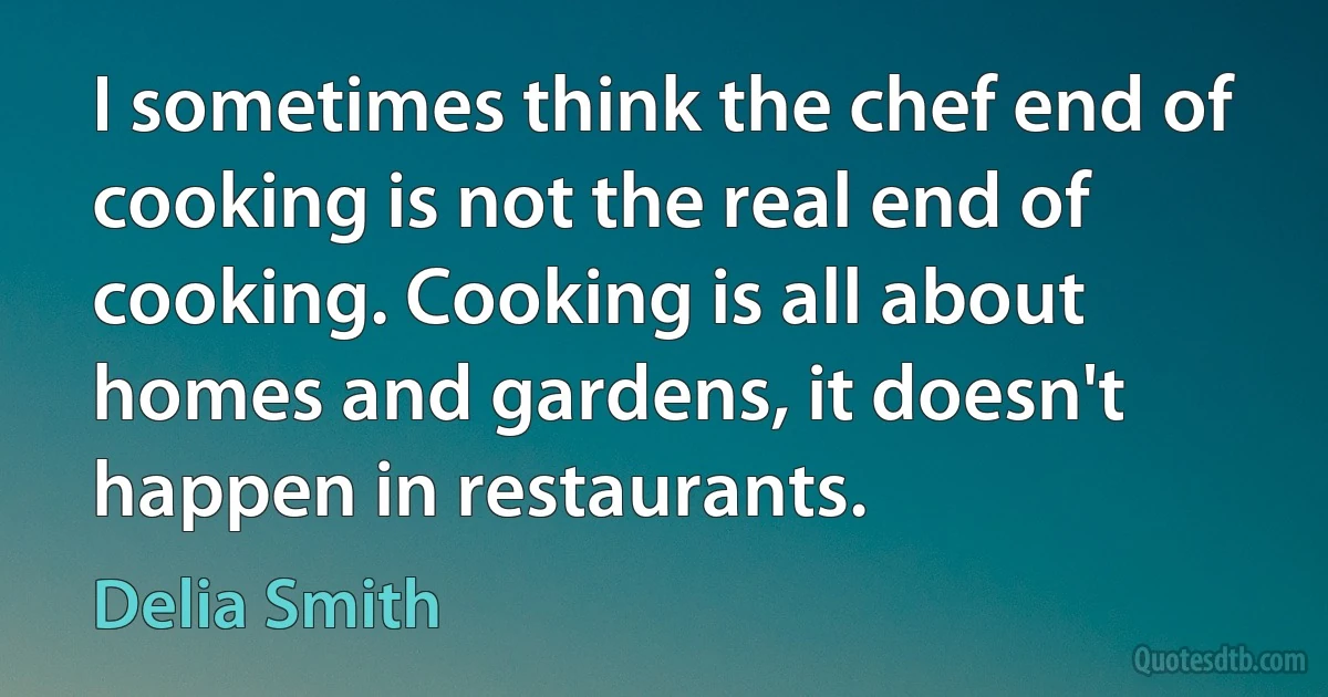 I sometimes think the chef end of cooking is not the real end of cooking. Cooking is all about homes and gardens, it doesn't happen in restaurants. (Delia Smith)