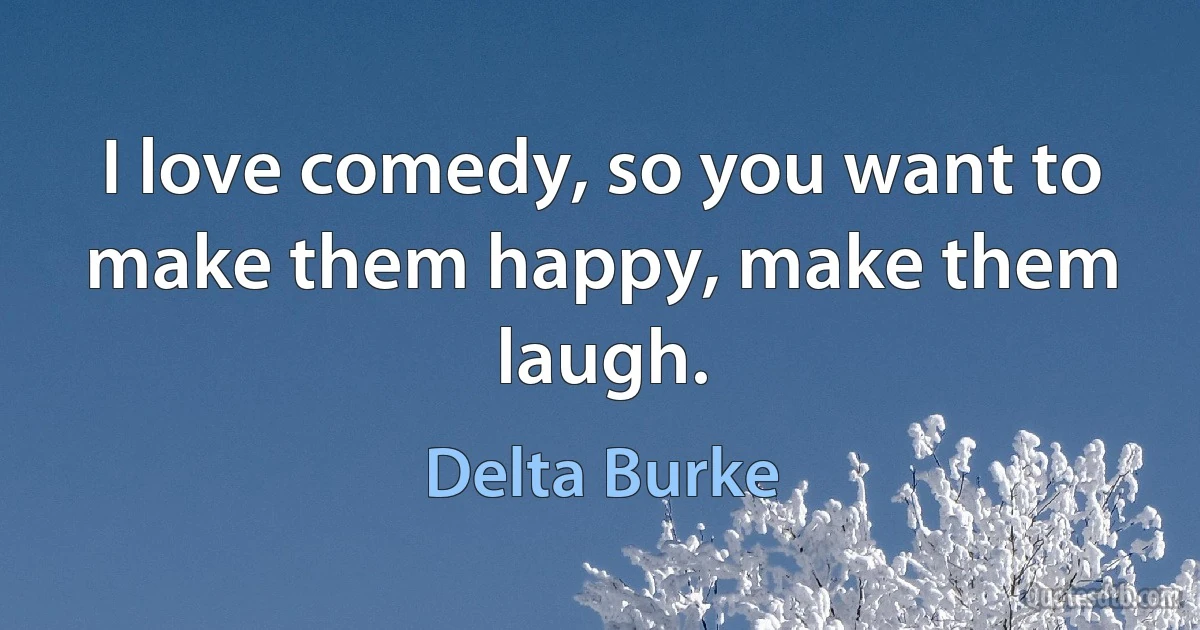 I love comedy, so you want to make them happy, make them laugh. (Delta Burke)