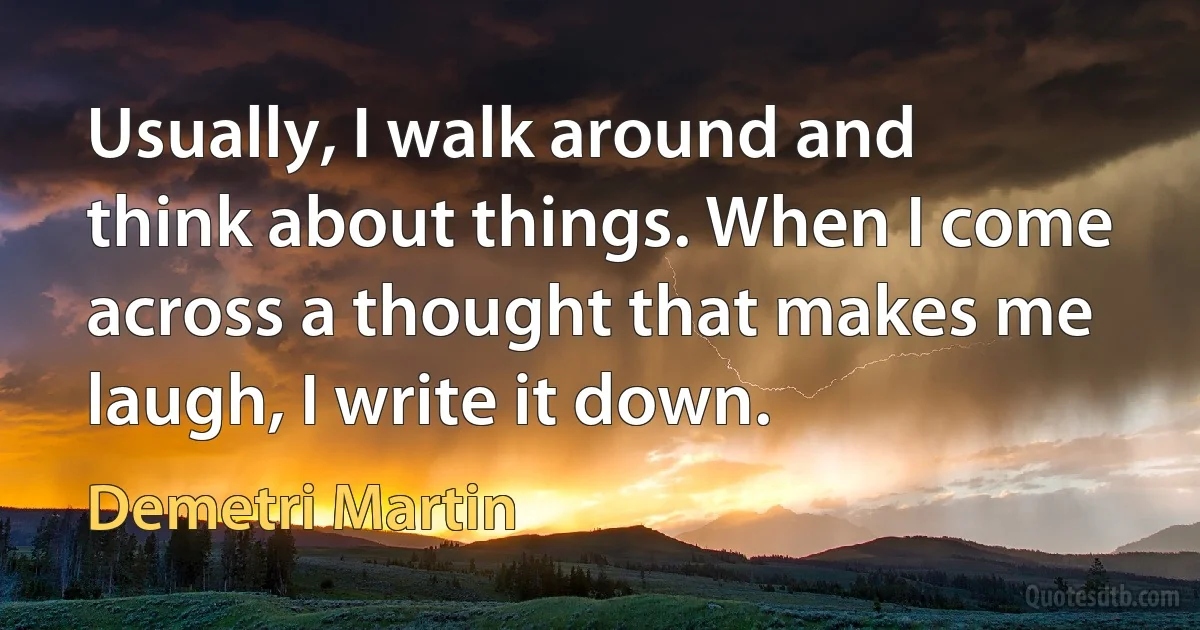 Usually, I walk around and think about things. When I come across a thought that makes me laugh, I write it down. (Demetri Martin)