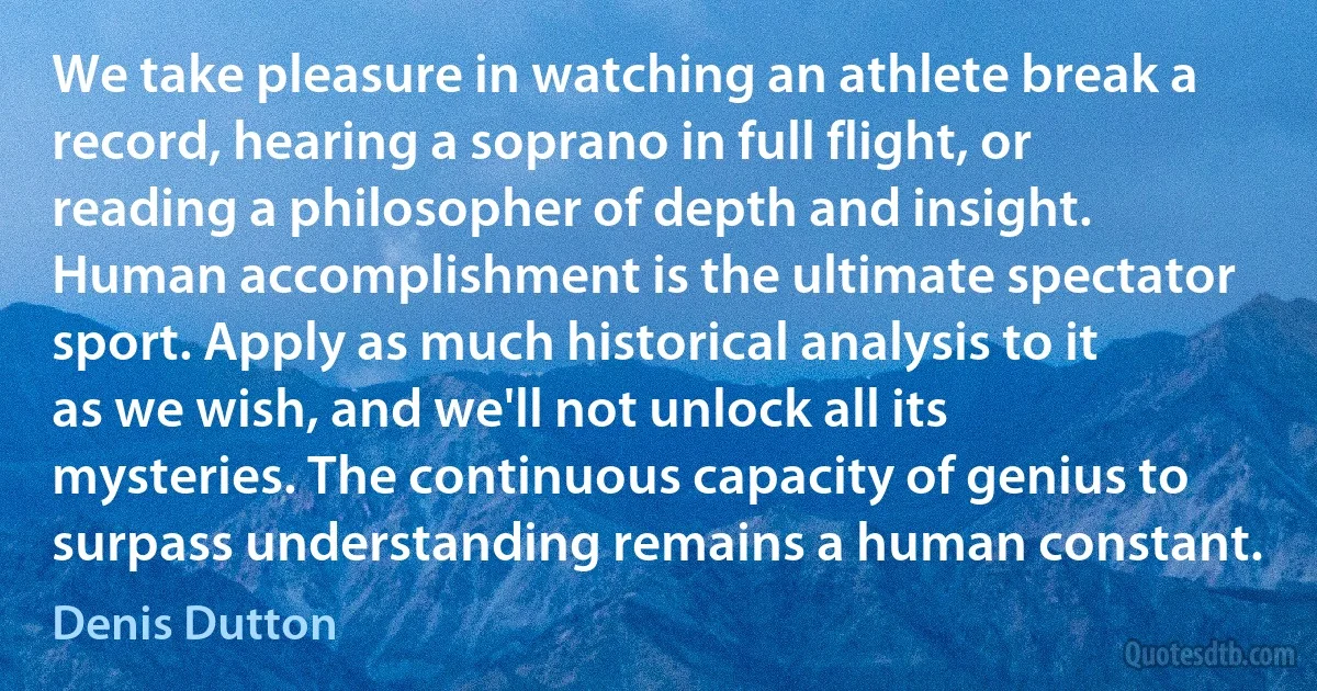 We take pleasure in watching an athlete break a record, hearing a soprano in full flight, or reading a philosopher of depth and insight. Human accomplishment is the ultimate spectator sport. Apply as much historical analysis to it as we wish, and we'll not unlock all its mysteries. The continuous capacity of genius to surpass understanding remains a human constant. (Denis Dutton)