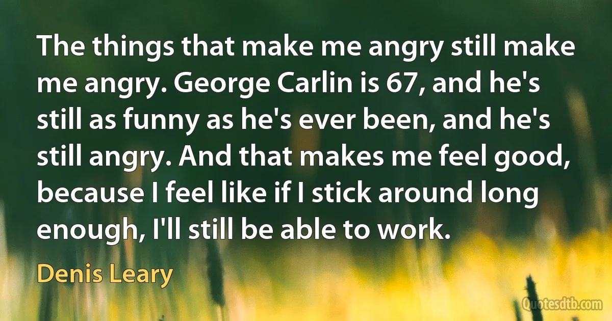 The things that make me angry still make me angry. George Carlin is 67, and he's still as funny as he's ever been, and he's still angry. And that makes me feel good, because I feel like if I stick around long enough, I'll still be able to work. (Denis Leary)