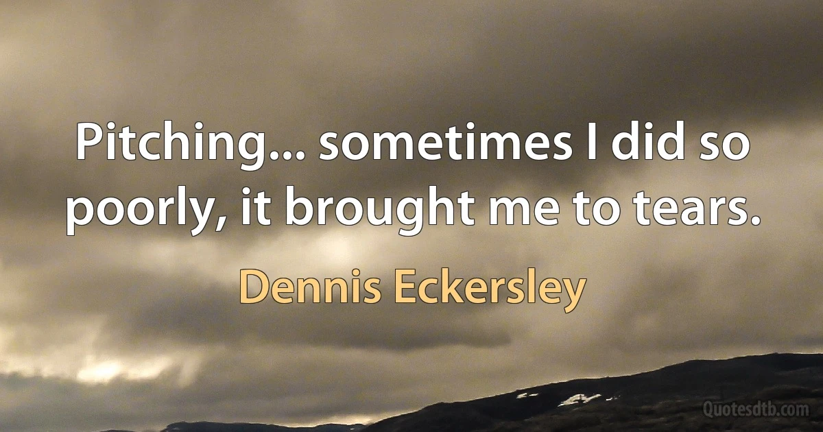 Pitching... sometimes I did so poorly, it brought me to tears. (Dennis Eckersley)