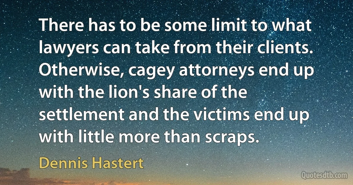 There has to be some limit to what lawyers can take from their clients. Otherwise, cagey attorneys end up with the lion's share of the settlement and the victims end up with little more than scraps. (Dennis Hastert)