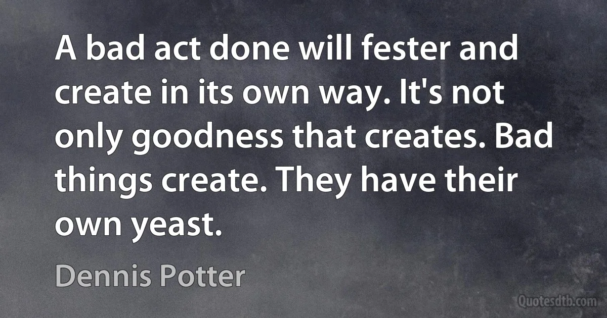 A bad act done will fester and create in its own way. It's not only goodness that creates. Bad things create. They have their own yeast. (Dennis Potter)