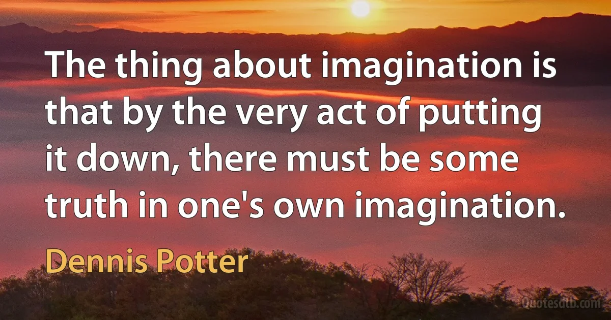 The thing about imagination is that by the very act of putting it down, there must be some truth in one's own imagination. (Dennis Potter)