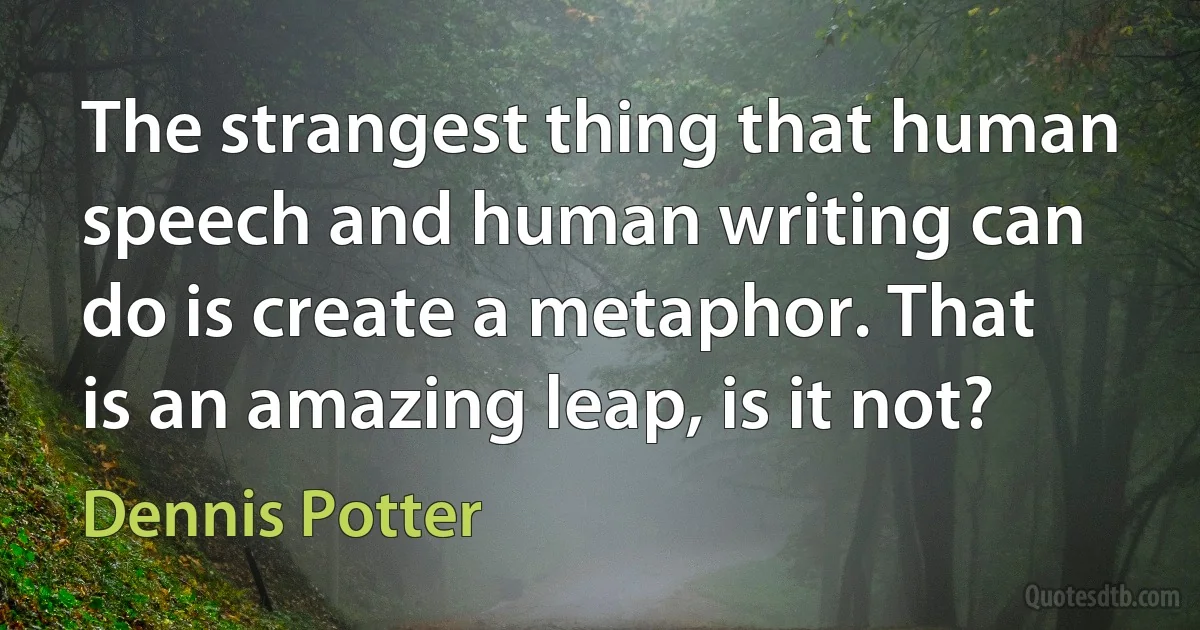 The strangest thing that human speech and human writing can do is create a metaphor. That is an amazing leap, is it not? (Dennis Potter)